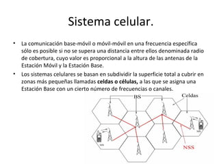 Sistema celular.
•   La comunicación base-móvil o móvil-móvil en una frecuencia específica
    sólo es posible si no se supera una distancia entre ellos denominada radio
    de cobertura, cuyo valor es proporcional a la altura de las antenas de la
    Estación Móvil y la Estación Base.
•   Los sistemas celulares se basan en subdividir la superficie total a cubrir en
    zonas más pequeñas llamadas celdas o células, a las que se asigna una
    Estación Base con un cierto número de frecuencias o canales.
 