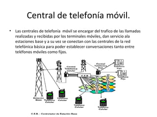 Central de telefonía móvil.
•   Las centrales de telefonía móvil se encargar del trafico de las llamadas
    realizadas y recibidas por los terminales móviles, dan servicio ala
    estaciones base y a su vez se conectan con las centrales de la red
    telefónica básica para poder establecer conversaciones tanto entre
    teléfonos móviles como fijos.
 