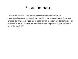 Estación base.
•   La estación base es la responsable del establecimiento de las
    comunicaciones con las estaciones móviles que se encuentran dentro de
    un área de influencia y por tanto determinan la cobertura del servicio. Hay
    ocho clases de estaciones base en función de su potencia, que va desde
    los 320 a los 2,5W.
 
