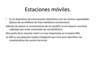 Estaciones móviles.
•  Es un dispositivo de conmutación electrónico con las mismas capacidades
   básicas de un teléfono de línea telefónica convencional.
Además de poseer la características de ser portátil, al no requerir una línea
   cableada para estar conectado ala red telefónica.
Otra parte de la estación móvil y la mas importante es la tarjeta SIM:
La SIM es una pequeña tarjeta inteligente que sirve para identificar las
   características de nuestro terminal.
 