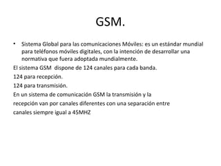 GSM.
•   Sistema Global para las comunicaciones Móviles: es un estándar mundial
    para teléfonos móviles digitales, con la intención de desarrollar una
    normativa que fuera adoptada mundialmente.
El sistema GSM dispone de 124 canales para cada banda.
124 para recepción.
124 para transmisión.
En un sistema de comunicación GSM la transmisión y la
recepción van por canales diferentes con una separación entre
canales siempre igual a 45MHZ
 