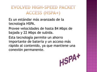 •
•
•

Es un estándar más avanzado de la
tecnología HSPA.
Provee velocidades de hasta 84 Mbps de
bajada y 22 Mbps de subida.
Esta tecnología permite un ahorro
importante de batería y un acceso más
rápido al contenido, ya que mantiene una
conexión permanente.

 