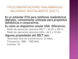 •

•

Es un estándar ETSI para teléfonos inalámbricos
digitales, comúnmente utilizado para propósitos
domésticos o corporativos.
Es como un dispositivo celular GSM. Diferencia:
•
•

•

Radio de operación aparatos DECT = de 25 a 100 m.
Radio de operación aparatos GSM = de 2 a 10 Km.

Algunas propiedades del DECT son:
•
•
•

Velocidad neta de transferencia: 32 Kbps.
Frecuencia: 1880 - 1900 MHz.
Canales: 10.

 