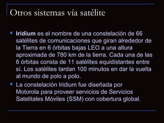 Otros sistemas vía satélite
   Iridium es el nombre de una constelación de 66
    satélites de comunicaciones que giran alrededor de
    la Tierra en 6 órbitas bajas LEO a una altura
    aproximada de 780 km de la tierra. Cada una de las
    6 órbitas consta de 11 satélites equidistantes entre
    sí. Los satélites tardan 100 minutos en dar la vuelta
    al mundo de polo a polo.
   La constelación Iridium fue diseñada por
    Motorola para proveer servicios de Servicios
    Satelitales Móviles (SSM) con cobertura global.
 