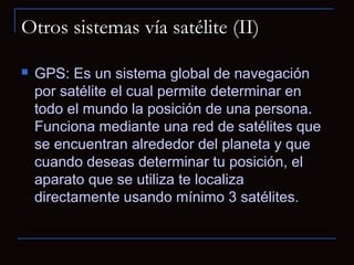 Otros sistemas vía satélite (II)

   GPS: Es un sistema global de navegación
    por satélite el cual permite determinar en
    todo el mundo la posición de una persona.
    Funciona mediante una red de satélites que
    se encuentran alrededor del planeta y que
    cuando deseas determinar tu posición, el
    aparato que se utiliza te localiza
    directamente usando mínimo 3 satélites.
 