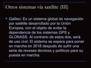 Otros sistemas vía satélite (III)

   Galileo: Es un sistema global de navegación
    por satélite desarrollado por la Unión
    Europea, con el objeto de evitar la
    dependencia de los sistemas GPS y
    GLONASS. Al contrario de estos dos, será
    de uso civil. El sistema se espera para poner
    en marcha en 2018 después de sufrir una
    serie de reveses técnicos y políticos para su
    puesta en marcha.
 