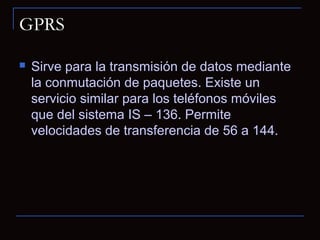 GPRS

   Sirve para la transmisión de datos mediante
    la conmutación de paquetes. Existe un
    servicio similar para los teléfonos móviles
    que del sistema IS – 136. Permite
    velocidades de transferencia de 56 a 144.
 