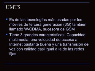 UMTS

   Es de las tecnologías más usadas por los
    móviles de tercera generación (3G) también
    llamado W-CDMA, sucesora de GSM
   Tiene 3 grandes características: Capacidad
    multimedia, una velocidad de acceso a
    Internet bastante buena y una transmisión de
    voz con calidad casi igual a la de las redes
    fijas.
 