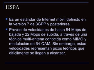 HSPA

   Es un estándar de Internet móvil definido en
    la versión 7 de 3GPP y posteriores.
   Provee de velocidades de hasta 84 Mbps de
    bajada y 22 Mbps de subida, a través de una
    técnica multi-antena conocida como MIMO y
    modulación de 64-QAM. Sin embargo, estas
    velocidades representan picos teóricos que
    difícilmente se llegan a alcanzar.
 