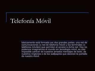 Telefonía Móvil


    básicamente está formada por dos grandes partes: una red de
    comunicaciones (o red de telefonía móvil) y los terminales (o
    teléfonos móviles) que permiten el acceso a dicha red. Hoy no
    podemos imaginarnos el mundo sin tecnología móvil, es casi
    imposible carecer de nuestros amados mensajes de texto, de
    nuestros ringtones o de los wallpapres que decoran la pantalla
    de nuestro móvil.
 