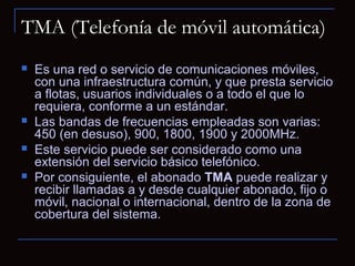 TMA (Telefonía de móvil automática)
   Es una red o servicio de comunicaciones móviles,
    con una infraestructura común, y que presta servicio
    a flotas, usuarios individuales o a todo el que lo
    requiera, conforme a un estándar.
   Las bandas de frecuencias empleadas son varias:
    450 (en desuso), 900, 1800, 1900 y 2000MHz.
   Este servicio puede ser considerado como una
    extensión del servicio básico telefónico.
   Por consiguiente, el abonado TMA puede realizar y
    recibir llamadas a y desde cualquier abonado, fijo o
    móvil, nacional o internacional, dentro de la zona de
    cobertura del sistema.
 