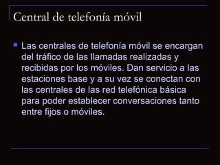 Central de telefonía móvil

   Las centrales de telefonía móvil se encargan
    del tráfico de las llamadas realizadas y
    recibidas por los móviles. Dan servicio a las
    estaciones base y a su vez se conectan con
    las centrales de las red telefónica básica
    para poder establecer conversaciones tanto
    entre fijos o móviles.
 