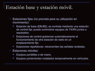 Estación base y estación móvil.
    Estaciones fijas (no prevista para su utilización en
     movimiento):
        Estación de base (EB-BS): se controla mediante una estación
         de control fija; puede suministrar equipos de TX/RX juntos o
         separados.
        Estaciones de control gobiernan automáticamente el
         funcionamiento de otra estación de radio en un
         emplazamiento fijo.
        Estaciones repetidoras: retransmiten las señales recibidas.
    Estaciones móviles:
        Equipos portátiles o de mano;
        Equipos portamóviles instalados temporalmente en vehículos.
 