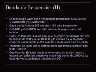 Banda de frecuencias (II)
   La tecnología GSM tiene tres bandas principales: GSM900Hz,
    GSM1800Hz y GSM1900Hz.
   Cada banda integra 248 canales, 124 para transmisión
   GSM900 y GSM1800 son utilizadas en la mayor parte del
    mundo.
   Dual: Un terminal Dual es aquí que es capaz de trabajar con dos
    bandas la de 900 y la de 1800Hz y la ventaja es la de poder
    conectar a una banda u otra cuando una de ellas esté ocupada.
   Tribanda: Es igual que la anterior pero que trabaja también con
    la de 1900Hz.
   Cuatribanda: Es igual que la anterior pero es la más nueva y
    trabaja con todas las anteriores y además con la de 2100Hz. La
    tribanda y la cuatribanda trabajan con 3G.
 