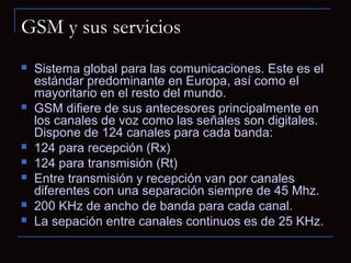 GSM y sus servicios
   Sistema global para las comunicaciones. Este es el
    estándar predominante en Europa, así como el
    mayoritario en el resto del mundo.
   GSM difiere de sus antecesores principalmente en
    los canales de voz como las señales son digitales.
    Dispone de 124 canales para cada banda:
   124 para recepción (Rx)
   124 para transmisión (Rt)
   Entre transmisión y recepción van por canales
    diferentes con una separación siempre de 45 Mhz.
   200 KHz de ancho de banda para cada canal.
   La sepación entre canales continuos es de 25 KHz.
 