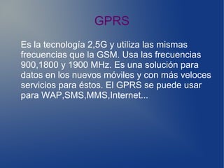 GPRS
Es la tecnología 2,5G y utiliza las mismas
frecuencias que la GSM. Usa las frecuencias
900,1800 y 1900 MHz. Es una solución para
datos en los nuevos móviles y con más veloces
servicios para éstos. El GPRS se puede usar
para WAP,SMS,MMS,Internet...
 