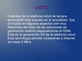 UMTS
● Estándar de la telefonía móvil de tercera
generación más popular en la actualidad. Sus
principios en algunos aspectos son muy
diferentes del resto de las soluciones de
generación anterior,especialmente el GSM.
Esta es la generación 3G de la telefonía móvil.
Esta tecnología permite conexiones a Internet
de hasta 2 Mb/s.
 