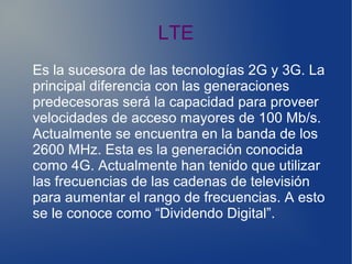 LTE
Es la sucesora de las tecnologías 2G y 3G. La
principal diferencia con las generaciones
predecesoras será la capacidad para proveer
velocidades de acceso mayores de 100 Mb/s.
Actualmente se encuentra en la banda de los
2600 MHz. Esta es la generación conocida
como 4G. Actualmente han tenido que utilizar
las frecuencias de las cadenas de televisión
para aumentar el rango de frecuencias. A esto
se le conoce como “Dividendo Digital”.
 
