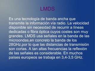 LMDS
Es una tecnología de banda ancha que
transmite la información vía radio. La velocidad
disponible sin necesidad de recurrir a líneas
dedicadas o fibra óptica cuyos costes son muy
grandes. LMDS usa señales en la banda de las
microondas,en concreto la banda de los
28GHz,por lo que las distancias de transmisión
son cortas. A tan altas frecuencias la reflexión
de las señales es considerable. En muchos
países europeos se trabaja en 3,4-3,5 GHz.
 