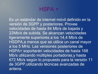 HSPA +
Es un estándar de internet móvil definido en la
versión de 3GPP y posteriores. Provee
velocidades de hasta 84 Mb/s de bajada y
22Mb/s de subida. Se alcanzan velocidades
ligeramente superiores a los 14,4 Mb/s de
HSDPA,a menos que se utilice un canal mayor
a los 5 MHz. Las versiones posteriores de
HSPA+ soportarán velocidades de hasta 168
Mb/s utilizando múltiples portadoras,y hasta
672 Mb/s según lo propuesto para la versión 11
de 3GPP,utilizando técnicas avanzadas de
antena.
 