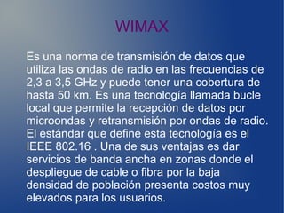WIMAX
Es una norma de transmisión de datos que
utiliza las ondas de radio en las frecuencias de
2,3 a 3,5 GHz y puede tener una cobertura de
hasta 50 km. Es una tecnología llamada bucle
local que permite la recepción de datos por
microondas y retransmisión por ondas de radio.
El estándar que define esta tecnología es el
IEEE 802.16 . Una de sus ventajas es dar
servicios de banda ancha en zonas donde el
despliegue de cable o fibra por la baja
densidad de población presenta costos muy
elevados para los usuarios.
 