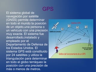 GPS
El sistema global de
navegación por satélite
(GNSS) permite determinar
en todo el mundo la posición
de un objeto,una persona o
un vehículo con una precisión
muy exacta. El sistema fue
desarrollado,instalado y
empleado por el
Departamento de Defensa de
los Estados Unidos. El
sistema GPS está constituido
por 24 satélites y utiliza la
triangulación para determinar
en todo el globo terráqueo la
posición con una precisión de
más o menos de metros.
 