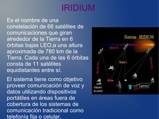 IRIDIUM
Es el nombre de una
constelación de 66 satélites de
comunicaciones que giran
alrededor de la Tierra en 6
órbitas bajas LEO,a una altura
aproximada de 780 km de la
Tierra. Cada una de las 6 órbitas
consta de 11 satélites
equidistantes entre sí.
El sistema tiene como objetivo
proveer comunicación de voz y
datos utilizando dispositivos
portátiles en áreas fuera de
cobertura de los sistemas de
comunicación tradicional como
telefonía fija o celular.
 
