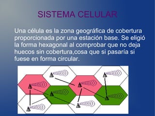 SISTEMA CELULAR
Una célula es la zona geográfica de cobertura
proporcionada por una estación base. Se eligió
la forma hexagonal al comprobar que no deja
huecos sin cobertura,cosa que si pasaría si
fuese en forma circular.
 