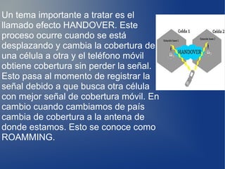 Un tema importante a tratar es el
llamado efecto HANDOVER. Este
proceso ocurre cuando se está
desplazando y cambia la cobertura de
una célula a otra y el teléfono móvil
obtiene cobertura sin perder la señal.
Esto pasa al momento de registrar la
señal debido a que busca otra célula
con mejor señal de cobertura móvil. En
cambio cuando cambiamos de país
cambia de cobertura a la antena de
donde estamos. Esto se conoce como
ROAMMING.
 