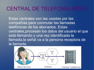 CENTRAL DE TELEFONÍA MÓVIL
Estas centrales son las usadas por las
compañías para conmutar las llamadas
telefónicas de los abonados. Estas
centrales,procesan los datos del usuario el que
está llamando y una vez identificada la
llamada,la señal va a la persona receptora de
la llamada.
 