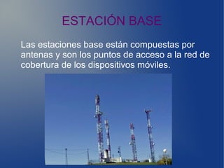 ESTACIÓN BASE
Las estaciones base están compuestas por
antenas y son los puntos de acceso a la red de
cobertura de los dispositivos móviles.
 