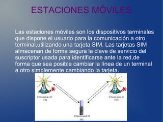 ESTACIONES MÓVILES
Las estaciones móviles son los dispositivos terminales
que dispone el usuario para la comunicación a otro
terminal,utilizando una tarjeta SIM. Las tarjetas SIM
almacenan de forma segura la clave de servicio del
suscriptor usada para identificarse ante la red,de
forma que sea posible cambiar la línea de un terminal
a otro simplemente cambiando la tarjeta.
 