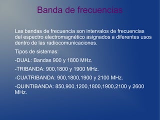 Banda de frecuencias
Las bandas de frecuencia son intervalos de frecuencias
del espectro electromagnético asignados a diferentes usos
dentro de las radiocomunicaciones.
Tipos de sistemas:
-DUAL: Bandas 900 y 1800 MHz.
-TRIBANDA: 900,1800 y 1900 MHz.
-CUATRIBANDA: 900,1800,1900 y 2100 MHz.
-QUINTIBANDA: 850,900,1200,1800,1900,2100 y 2600
MHz.
 