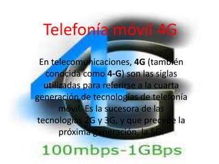 Telefonía móvil 4G
En telecomunicaciones, 4G (también
conocida como 4-G) son las siglas
utilizadas para referirse a la cuarta
generación de tecnologías de telefonía
móvil. Es la sucesora de las
tecnologías 2G y 3G, y que precede la
próxima generación, la 5G.
 