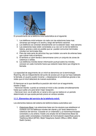El procedimiento de la telefonía móvil automática es el siguiente:

   1. Los teléfonos móvil enlazan vía radio con las estaciones base mas
      cercanas que tengan a lo ancho y largo del territorio nacional.
   2. Los teléfonos se conectan directamente con la estación base mas cercana.
   3. Las estaciones base están conectadas a su vez con la red de telefonía
      básica, gracias a esto es posible que se puedan comunicar terminales
      móviles con terminales fijos.
   4. Para dar esta serie de servicios hay que instalar una serie de antenas base
      que cubran todo el territorio.
   5. El territorio a cubrir tiende a denominarse como un conjunto de zonas de
      cobertura o celdas.
   6. Los teléfonos móviles tienen información puntual sobre los móviles,
      conocen en cada momento hacia que estación base tiene que dirigirse la
      llamada.


La capacidad de seguimiento de un móvil se denomina con la terminología
Roaming, ello es independiente del punto de acceso por el que se haya realizado
la llamada, el usuario puede moverse y desplazarse sin problemas gracias a las
redes que el móvil detectará de manera automática.

El Hannover es lo que identifica la posición del móvil con el seguimiento.
existen 2 tipos:
- Hannover blando: cuando se conecta el móvil a dos canales simultáneamente
hasta que suelta uno para tener mejor recepción.
- Hannover duro: es el salto de un canal a otro que se realiza en un periodo
determinado sin que exista período previo en ambos canales.

1.1.1. Elementos del servicio de la telefonía móvil.

Los elementos básicos del sistema de telefonía básica automática son:

   1. Estaciones Base: Las estaciones base son los equipos que establecen el
      contacto con los teléfonos móviles del cliente y por tanto determina la
      cobertura del servicio. Consiste en un ordenador y un transmisor/receptor
      conectado a una antena. Existe una amplia red de Estaciones Base las
      cuales están conectadas a Centrales de Conmutación específicas para la
      Telefónica Móvil (MTSO, Mobil Telephonic Switch Office o MSC, Mobil
      Swith Center).
 