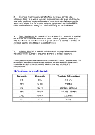 2.     Centrales de conmutación para telefonía móvil: Dan servicio a las
estaciones Base y a su vez se conectan con las centrales de la red telefónica fija,
para poder establecer conversaciones tanto entre teléfonos móviles como entre
teléfonos móviles y fijos. En grandes sistemas son necesarios múltiples MTSO
conmutándose éstos en un segundo nivel de MTSO y así sucesivamente.




3.      Zona de cobertura: La zona de cobertura del servicio contempla la totalidad
del territorio nacional, especialmente las áreas urbanas y vías de comunicación
más importantes. La superficie total a la que se extiende el servicio es dividida en
subáreas o celdas atendidas por una estación base.



4.     Estación móvil: Es el terminal telefónico móvil. El propio teléfono móvil
indicará al usuario cuando se encuentra dentro de la zona de cobertura.


Las personas que quieran establecer una comunicación con un usuario del servicio
de telefonía móvil no necesitan saber dónde se encuentra éste ya que el propio
sistema se encarga automáticamente de localizarle para establecer la
comunicación.

1.2. Tecnologías en la telefonía móvil.

    Tecnología             Generación                  Velocidad de transmisión

        2G                     GSM                               9.6Kb/s

       2.5G                   GPRS                               115Kb/s

        3G                    UMTS                        220Kbp/s - 320Kbp/s

       3.5G                  HDSPA                         348Kbp/s - 114Kb/s

       3.75G                 HSUPA                              7.2Mbits/s

        4G                     LTE                                1Gb/s
 