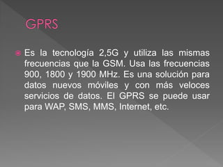  Es la tecnología 2,5G y utiliza las mismas 
frecuencias que la GSM. Usa las frecuencias 
900, 1800 y 1900 MHz. Es una solución para 
datos nuevos móviles y con más veloces 
servicios de datos. El GPRS se puede usar 
para WAP, SMS, MMS, Internet, etc. 
 