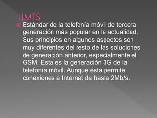 Estándar de la telefonía móvil de tercera 
generación más popular en la actualidad. 
Sus principios en algunos aspectos son 
muy diferentes del resto de las soluciones 
de generación anterior, especialmente el 
GSM. Esta es la generación 3G de la 
telefonía móvil. Aunque ésta permite 
conexiones a Internet de hasta 2Mb/s. 
 