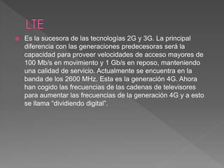  Es la sucesora de las tecnologías 2G y 3G. La principal 
diferencia con las generaciones predecesoras será la 
capacidad para proveer velocidades de acceso mayores de 
100 Mb/s en movimiento y 1 Gb/s en reposo, manteniendo 
una calidad de servicio. Actualmente se encuentra en la 
banda de los 2600 MHz. Esta es la generación 4G. Ahora 
han cogido las frecuencias de las cadenas de televisores 
para aumentar las frecuencias de la generación 4G y a esto 
se llama “dividiendo digital”. 
 