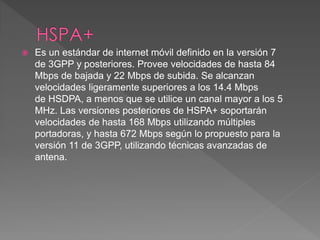  Es un estándar de internet móvil definido en la versión 7 
de 3GPP y posteriores. Provee velocidades de hasta 84 
Mbps de bajada y 22 Mbps de subida. Se alcanzan 
velocidades ligeramente superiores a los 14.4 Mbps 
de HSDPA, a menos que se utilice un canal mayor a los 5 
MHz. Las versiones posteriores de HSPA+ soportarán 
velocidades de hasta 168 Mbps utilizando múltiples 
portadoras, y hasta 672 Mbps según lo propuesto para la 
versión 11 de 3GPP, utilizando técnicas avanzadas de 
antena. 
 