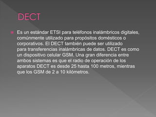  Es un estándar ETSI para teléfonos inalámbricos digitales, 
comúnmente utilizado para propósitos domésticos o 
corporativos. El DECT también puede ser utilizado 
para transferencias inalámbricas de datos. DECT es como 
un dispositivo celular GSM. Una gran diferencia entre 
ambos sistemas es que el radio de operación de los 
aparatos DECT es desde 25 hasta 100 metros, mientras 
que los GSM de 2 a 10 kilómetros. 
 