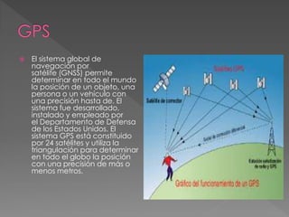  El sistema global de 
navegación por 
satélite (GNSS) permite 
determinar en todo el mundo 
la posición de un objeto, una 
persona o un vehículo con 
una precisión hasta de. El 
sistema fue desarrollado, 
instalado y empleado por 
el Departamento de Defensa 
de los Estados Unidos. El 
sistema GPS está constituido 
por 24 satélites y utiliza la 
triangulación para determinar 
en todo el globo la posición 
con una precisión de más o 
menos metros. 
 