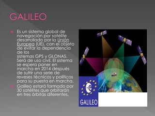  Es un sistema global de 
navegación por satélite 
desarrollado por la Unión 
Europea (UE), con el objeto 
de evitar la dependencia 
de los 
sistemas GPS y GLONAS. 
Será de uso civil. El sistema 
se espera poner en 
marcha en 2014 después 
de sufrir una serie de 
reveses técnicos y políticos 
para su puesta en marcha. 
 Galileo estará formado por 
30 satélites que orbitarán 
en tres órbitas diferentes. 
 