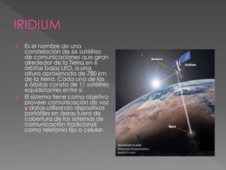  Es el nombre de una 
constelación de 66 satélites 
de comunicaciones que giran 
alrededor de la Tierra en 6 
órbitas bajas LEO, a una 
altura aproximada de 780 km 
de la tierra. Cada una de las 
6 órbitas consta de 11 satélites 
equidistantes entre sí. 
 El sistema tiene como objetivo 
proveer comunicación de voz 
y datos utilizando dispositivos 
portátiles en áreas fuera de 
cobertura de los sistemas de 
comunicación tradicional 
como telefonía fija o celular. 
 