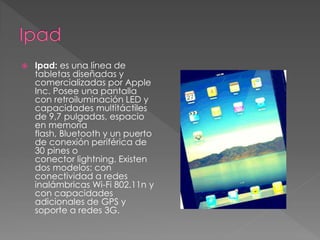  Ipad: es una línea de 
tabletas diseñadas y 
comercializadas por Apple 
Inc. Posee una pantalla 
con retroiluminación LED y 
capacidades multitáctiles 
de 9,7 pulgadas, espacio 
en memoria 
flash, Bluetooth y un puerto 
de conexión periférica de 
30 pines o 
conector lightning. Existen 
dos modelos: con 
conectividad a redes 
inalámbricas Wi-Fi 802.11n y 
con capacidades 
adicionales de GPS y 
soporte a redes 3G. 
 