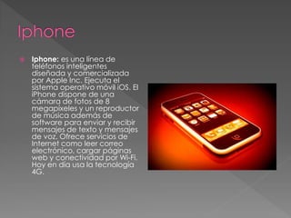  Iphone: es una línea de 
teléfonos inteligentes 
diseñada y comercializada 
por Apple Inc. Ejecuta el 
sistema operativo móvil iOS. El 
iPhone dispone de una 
cámara de fotos de 8 
megapíxeles y un reproductor 
de música además de 
software para enviar y recibir 
mensajes de texto y mensajes 
de voz. Ofrece servicios de 
Internet como leer correo 
electrónico, cargar páginas 
web y conectividad por Wi-Fi. 
Hoy en día usa la tecnología 
4G. 
 