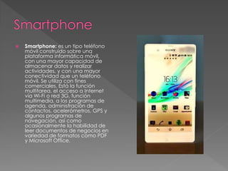  Smartphone: es un tipo teléfono 
móvil construido sobre una 
plataforma informática móvil, 
con una mayor capacidad de 
almacenar datos y realizar 
actividades, y con una mayor 
conectividad que un teléfono 
móvil. Se utiliza con fines 
comerciales. Está la función 
multitarea, el acceso a Internet 
vía Wi-Fi o red 3G, función 
multimedia, a los programas de 
agenda, administración de 
contactos, acelerómetros, GPS y 
algunos programas de 
navegación, así como 
ocasionalmente la habilidad de 
leer documentos de negocios en 
variedad de formatos como PDF 
y Microsoft Office. 
 
