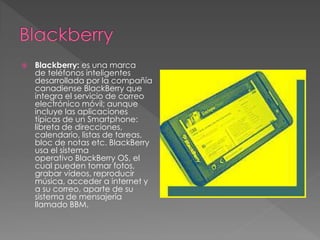  Blackberry: es una marca 
de teléfonos inteligentes 
desarrollada por la compañía 
canadiense BlackBerry que 
integra el servicio de correo 
electrónico móvil; aunque 
incluye las aplicaciones 
típicas de un Smartphone: 
libreta de direcciones, 
calendario, listas de tareas, 
bloc de notas etc. BlackBerry 
usa el sistema 
operativo BlackBerry OS, el 
cual pueden tomar fotos, 
grabar vídeos, reproducir 
música, acceder a internet y 
a su correo, aparte de su 
sistema de mensajería 
llamado BBM. 
 