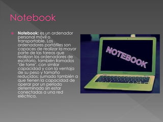  Notebook: es un ordenador 
personal móvil o 
transportable. Los 
ordenadores portátiles son 
capaces de realizar la mayor 
parte de las tareas que 
realizan los ordenadores de 
escritorio, también llamados 
"de torre", con similar 
capacidad y con la ventaja 
de su peso y tamaño 
reducidos; sumado también a 
que tienen la capacidad de 
operar por un período 
determinado sin estar 
conectadas a una red 
eléctrica. 
 