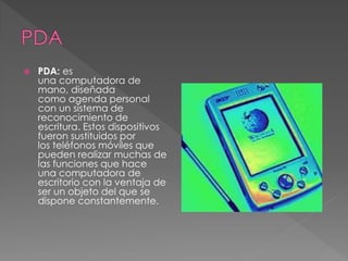 PDA: es 
una computadora de 
mano, diseñada 
como agenda personal 
con un sistema de 
reconocimiento de 
escritura. Estos dispositivos 
fueron sustituidos por 
los teléfonos móviles que 
pueden realizar muchas de 
las funciones que hace 
una computadora de 
escritorio con la ventaja de 
ser un objeto del que se 
dispone constantemente. 
 
